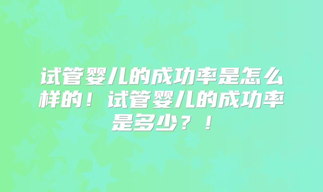 试管婴儿的成功率是怎么样的！试管婴儿的成功率是多少？！