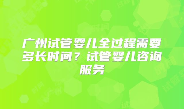 广州试管婴儿全过程需要多长时间？试管婴儿咨询服务