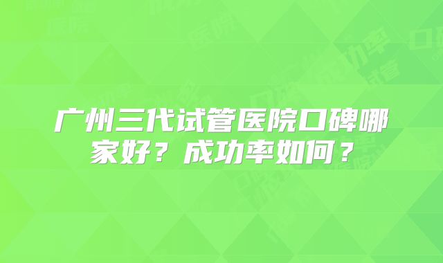 广州三代试管医院口碑哪家好？成功率如何？