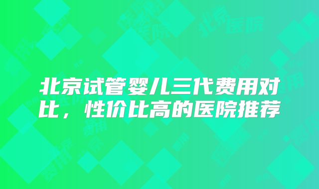 北京试管婴儿三代费用对比,性价比高的医院推荐