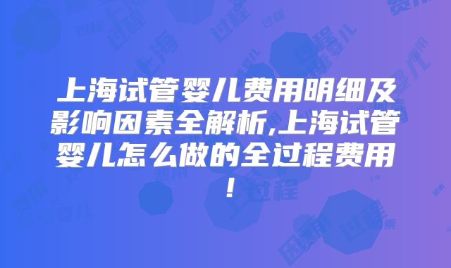 上海试管婴儿费用明细及影响因素全解析,上海试管婴儿怎么做的全过程费用！