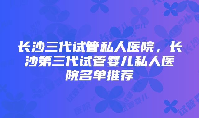 长沙三代试管私人医院，长沙第三代试管婴儿私人医院名单推荐