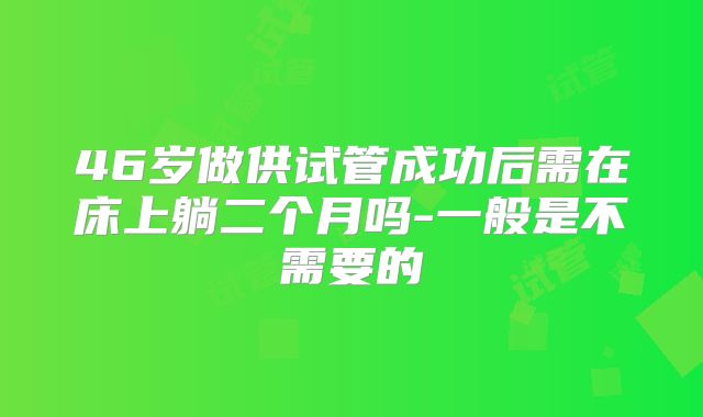 46岁做供试管成功后需在床上躺二个月吗-一般是不需要的