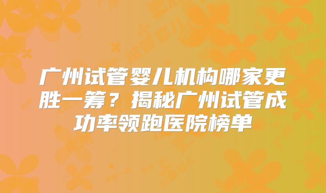 广州试管婴儿机构哪家更胜一筹?揭秘广州试管成功率领跑医院榜单