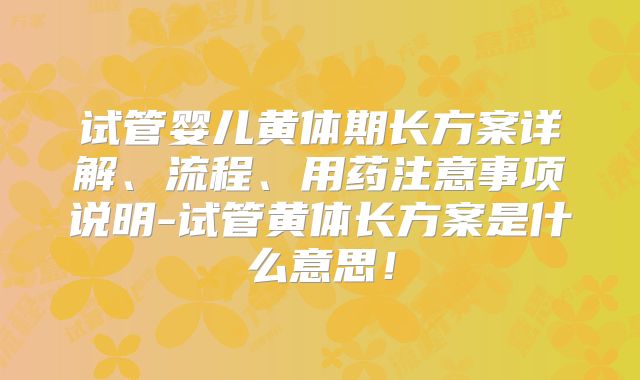 试管婴儿黄体期长方案详解、流程、用药注意事项说明-试管黄体长方案是什么意思！