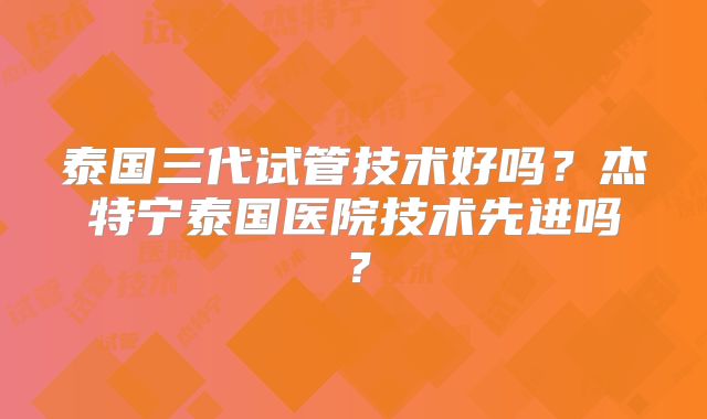 泰国三代试管技术好吗？杰特宁泰国医院技术先进吗？