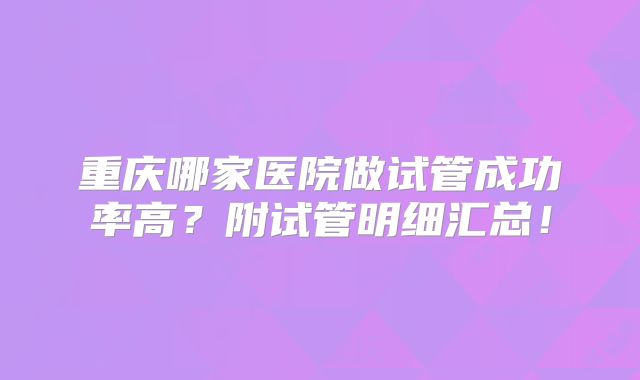 重庆哪家医院做试管成功率高?附试管明细汇总!