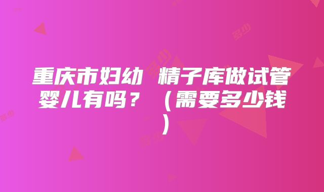 重庆市妇幼 精子库做试管婴儿有吗？（需要多少钱）