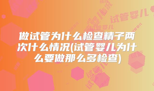 做试管为什么检查精子两次什么情况(试管婴儿为什么要做那么多检查)