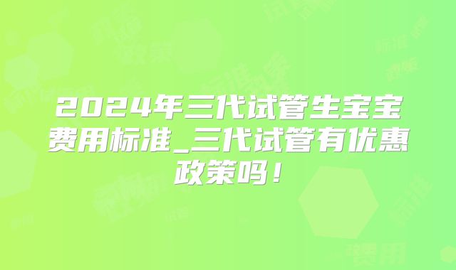 2024年三代试管生宝宝费用标准_三代试管有优惠政策吗!