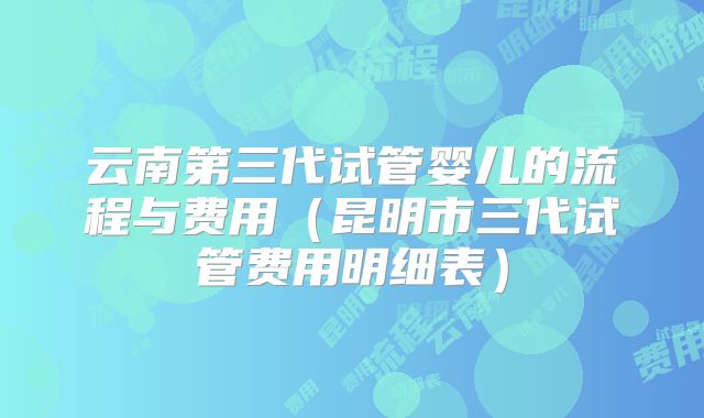 云南第三代试管婴儿的流程与费用(昆明市三代试管费用明细表)