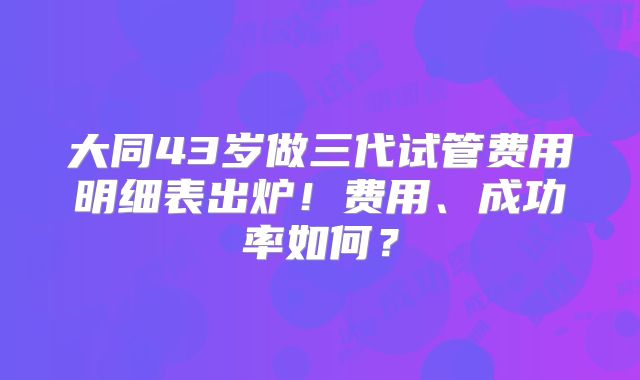 大同43岁做三代试管费用明细表出炉!费用、成功率如何?