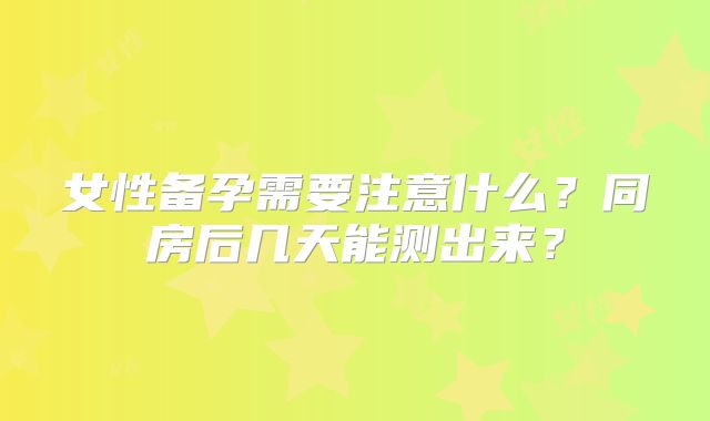 女性备孕需要注意什么?同房后几天能测出来?