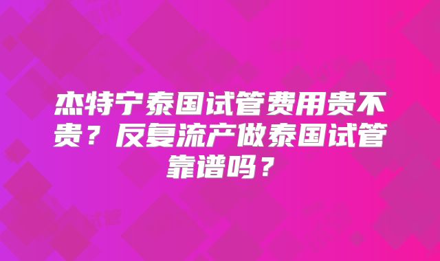 杰特宁泰国试管费用贵不贵？反复流产做泰国试管靠谱吗？
