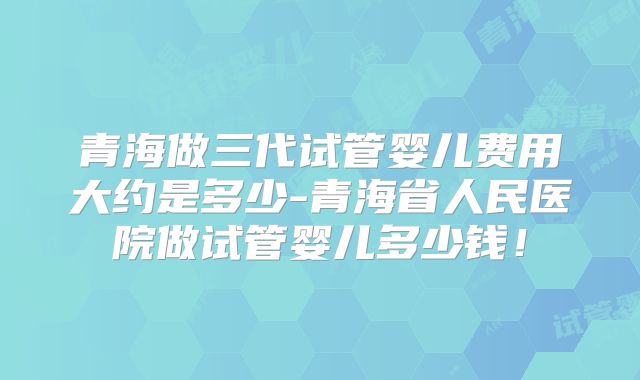 青海做三代试管婴儿费用大约是多少-青海省人民医院做试管婴儿多少钱!
