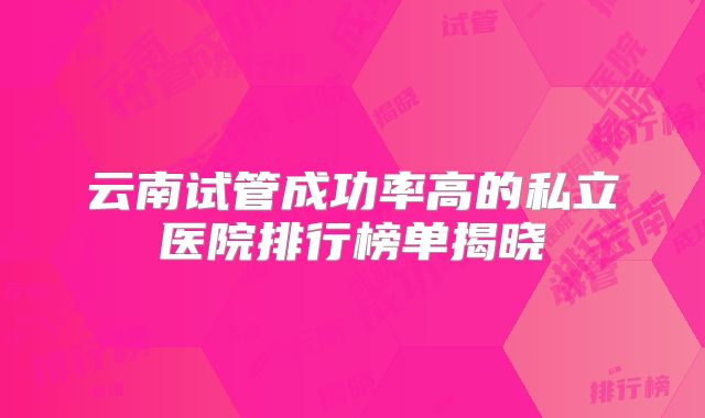 云南试管成功率高的私立医院排行榜单揭晓
