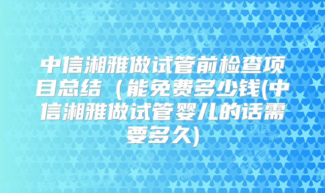 中信湘雅做试管前检查项目总结（能免费多少钱(中信湘雅做试管婴儿的话需要多久)