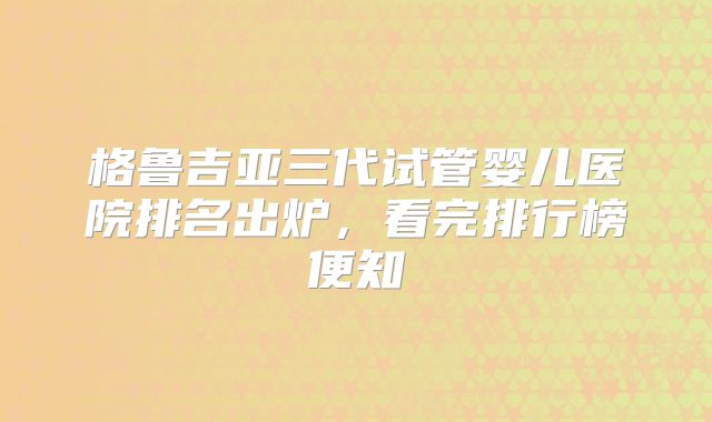 格鲁吉亚三代试管婴儿医院排名出炉，看完排行榜便知