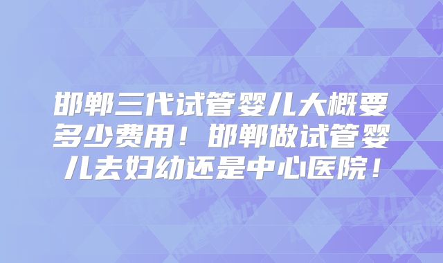 邯郸三代试管婴儿大概要多少费用！邯郸做试管婴儿去妇幼还是中心医院！