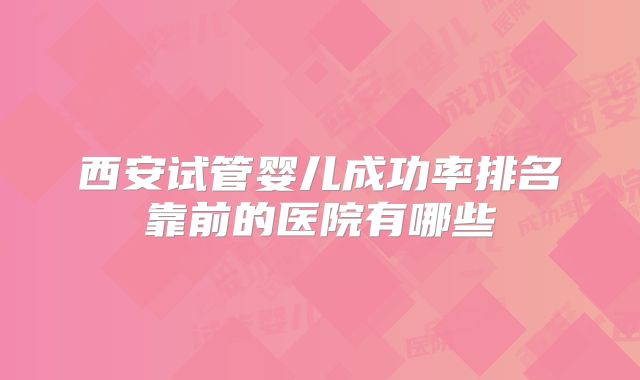 西安试管婴儿成功率排名靠前的医院有哪些