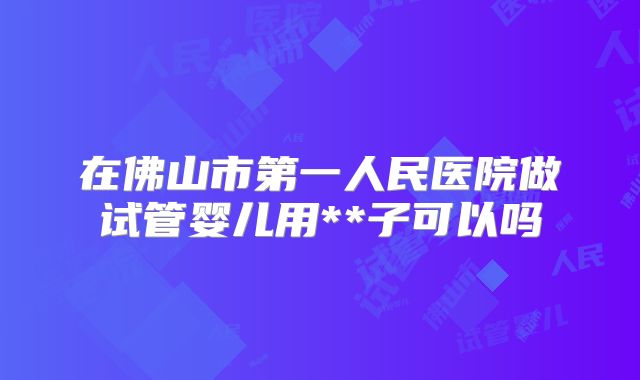 在佛山市第一人民医院做试管婴儿用**子可以吗