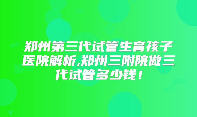 郑州第三代试管生育孩子医院解析,郑州三附院做三代试管多少钱!