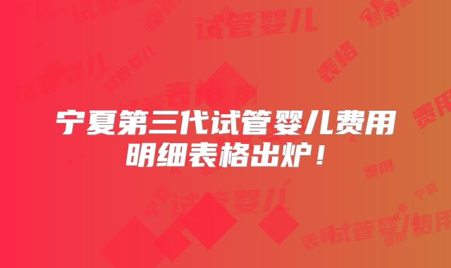 宁夏第三代试管婴儿费用明细表格出炉！