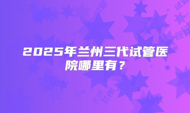 2025年兰州三代试管医院哪里有?