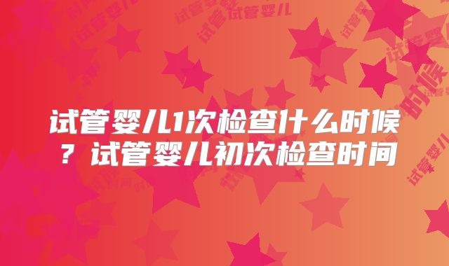 试管婴儿1次检查什么时候？试管婴儿初次检查时间