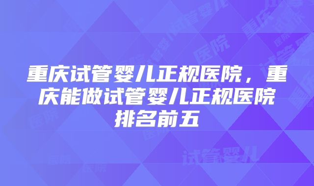 重庆试管婴儿正规医院，重庆能做试管婴儿正规医院排名前五