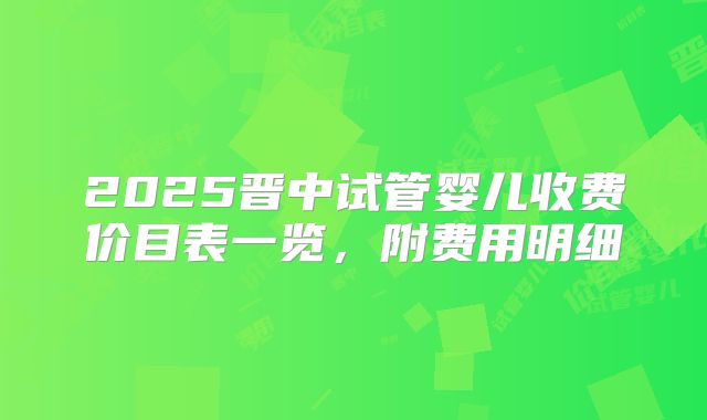 2025晋中试管婴儿收费价目表一览，附费用明细