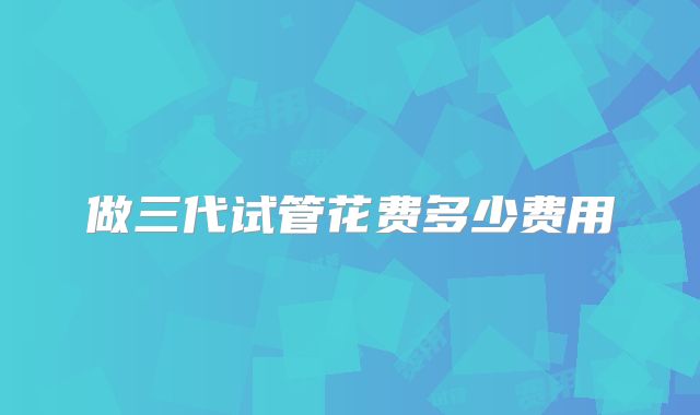 做三代试管花费多少费用