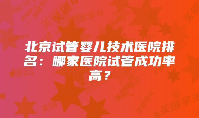 北京试管婴儿技术医院排名：哪家医院试管成功率高？
