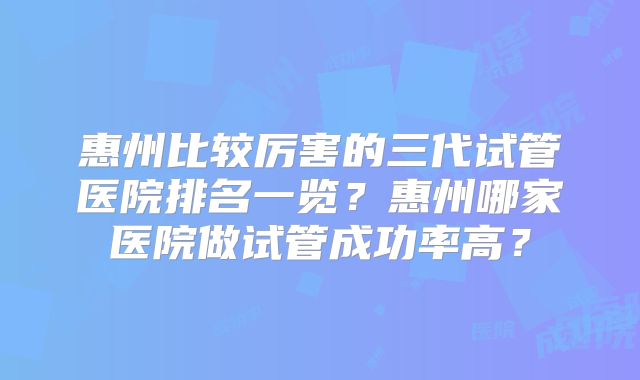 惠州比较厉害的三代试管医院排名一览?惠州哪家医院做试管成功率高?