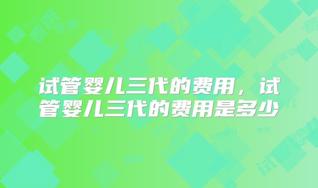 试管婴儿三代的费用，试管婴儿三代的费用是多少