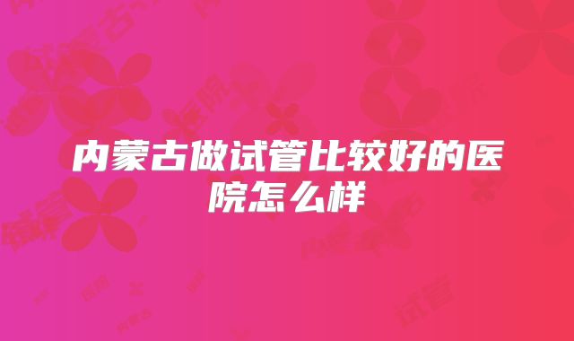 内蒙古做试管比较好的医院怎么样