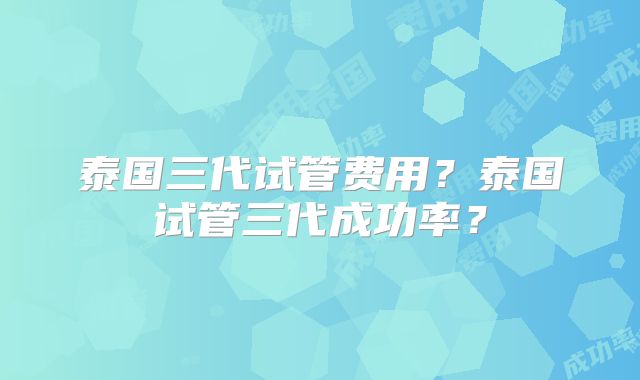 泰国三代试管费用？泰国试管三代成功率？