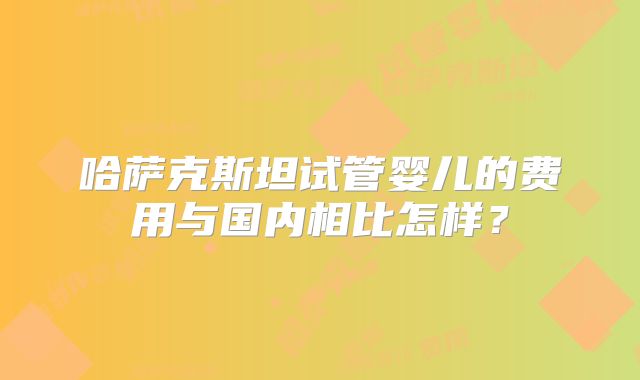 哈萨克斯坦试管婴儿的费用与国内相比怎样？