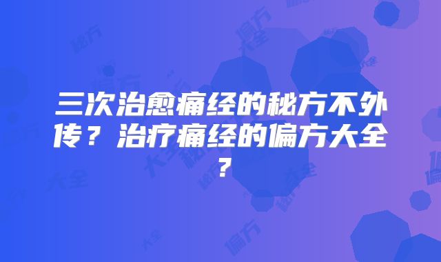 三次治愈痛经的秘方不外传?治疗痛经的偏方大全?