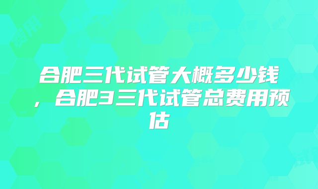 合肥三代试管大概多少钱，合肥3三代试管总费用预估