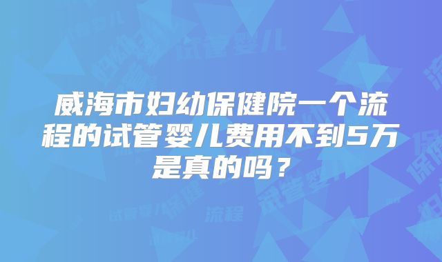 威海市妇幼保健院一个流程的试管婴儿费用不到5万是真的吗？