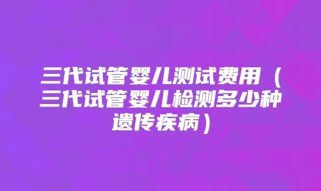 三代试管婴儿测试费用（三代试管婴儿检测多少种遗传疾病）