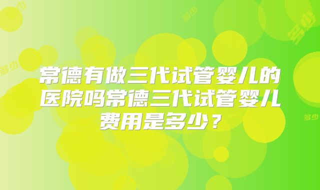 常德有做三代试管婴儿的医院吗常德三代试管婴儿费用是多少?