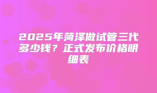 2025年菏泽做试管三代多少钱？正式发布价格明细表