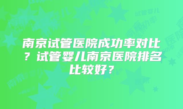 南京试管医院成功率对比？试管婴儿南京医院排名比较好？