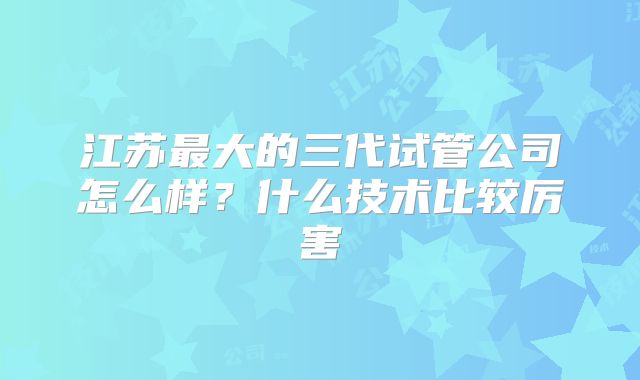 江苏最大的三代试管公司怎么样？什么技术比较厉害