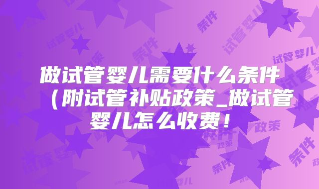 做试管婴儿需要什么条件（附试管补贴政策_做试管婴儿怎么收费！