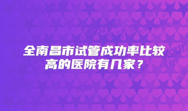 全南昌市试管成功率比较高的医院有几家?