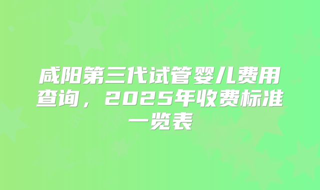 咸阳第三代试管婴儿费用查询，2025年收费标准一览表
