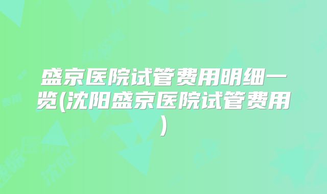 盛京医院试管费用明细一览(沈阳盛京医院试管费用)